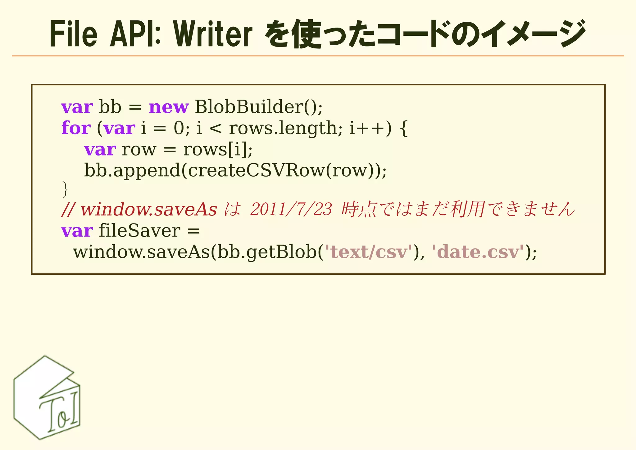 File API: Writer を使ったコードのイメージ

var bb = new BlobBuilder();
for (var i = 0; i < rows.length; i++) {
   var row = rows[i];
   bb.append(createCSVRow(row));
}
// window.saveAs は 2011/7/23 時点ではまだ利用できません
var fileSaver =
  window.saveAs(bb.getBlob('text/csv'), 'date.csv');
 