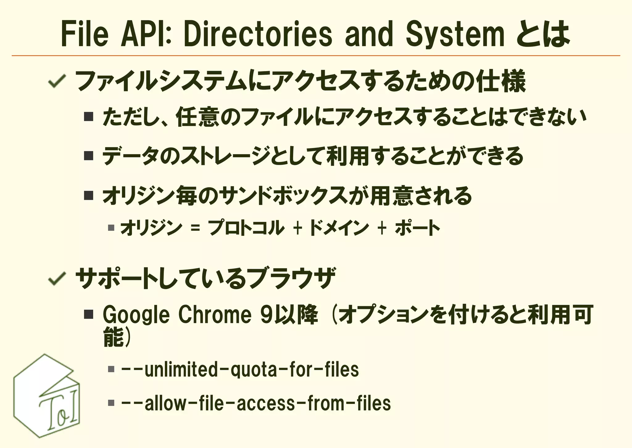 File API: Directories and System とは
 ファイルシステムにアクセスするための仕様
  ただし、任意のファイルにアクセスすることはできない
  データのストレージとして利用することができる
  オリジン毎のサンドボックスが用意される
    オリジン = プロトコル + ドメイン + ポート

 サポートしているブラウザ
  Google Chrome 9以降 (オプションを付けると利用可
  能)
    --unlimited-quota-for-files
    --allow-file-access-from-files
 
