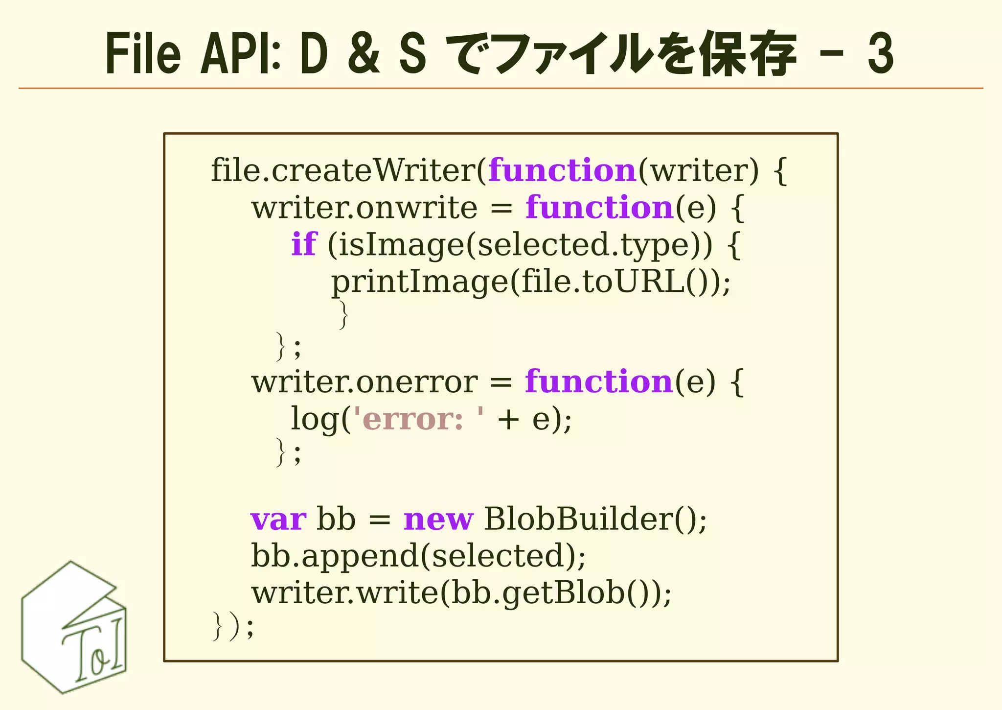 File API: D & S でファイルを保存 - 3

   file.createWriter(function(writer) {
      writer.onwrite = function(e) {
         if (isImage(selected.type)) {
            printImage(file.toURL());
             }
        };
      writer.onerror = function(e) {
         log('error: ' + e);
        };

      var bb = new BlobBuilder();
      bb.append(selected);
      writer.write(bb.getBlob());
   });
 