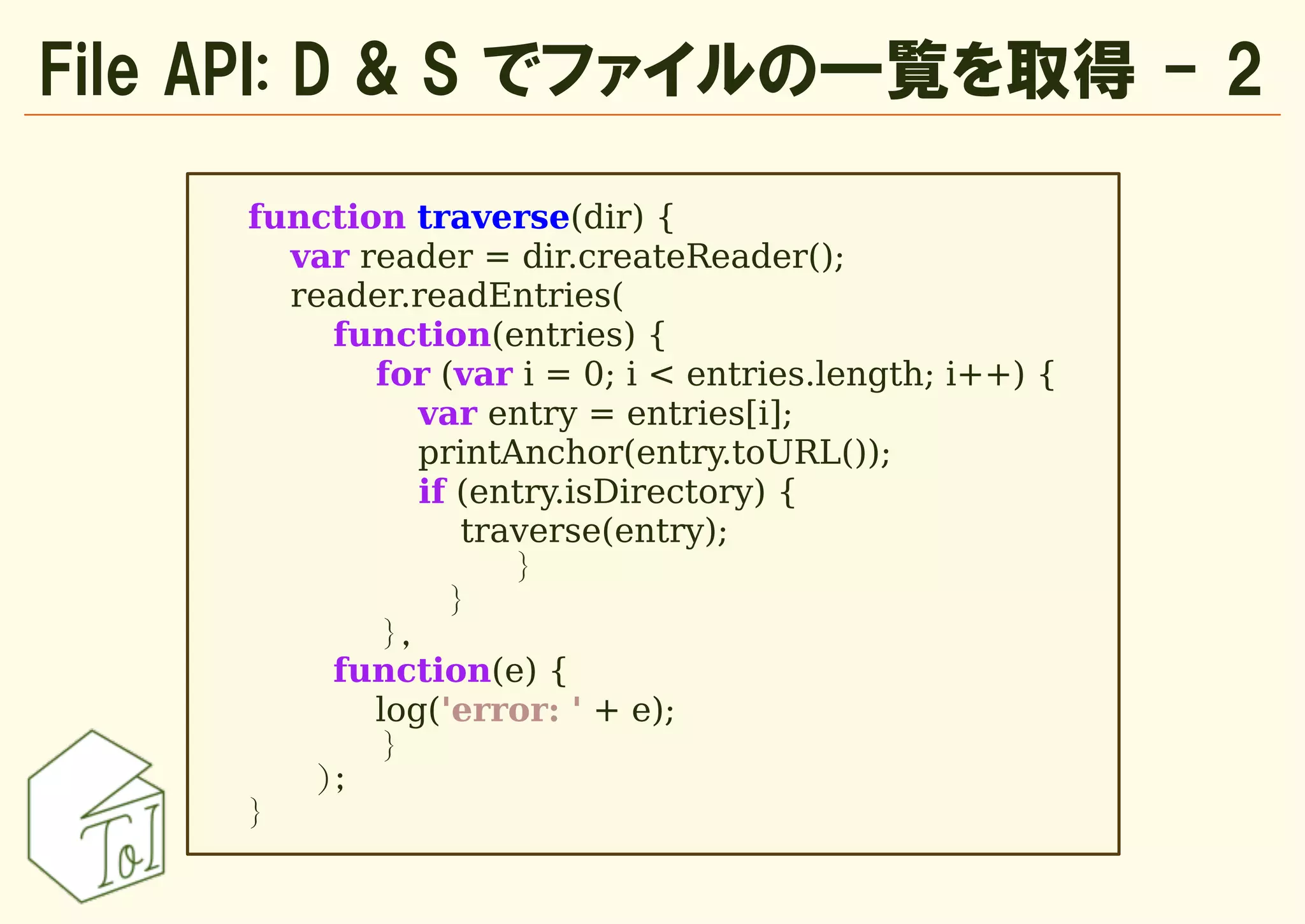 File API: D & S でファイルの一覧を取得 - 2

     function traverse(dir) {
       var reader = dir.createReader();
       reader.readEntries(
         function(entries) {
            for (var i = 0; i < entries.length; i++) {
                var entry = entries[i];
                printAnchor(entry.toURL());
                if (entry.isDirectory) {
                   traverse(entry);
                      }
                  }
             },
         function(e) {
            log('error: ' + e);
             }
        );
     }
 