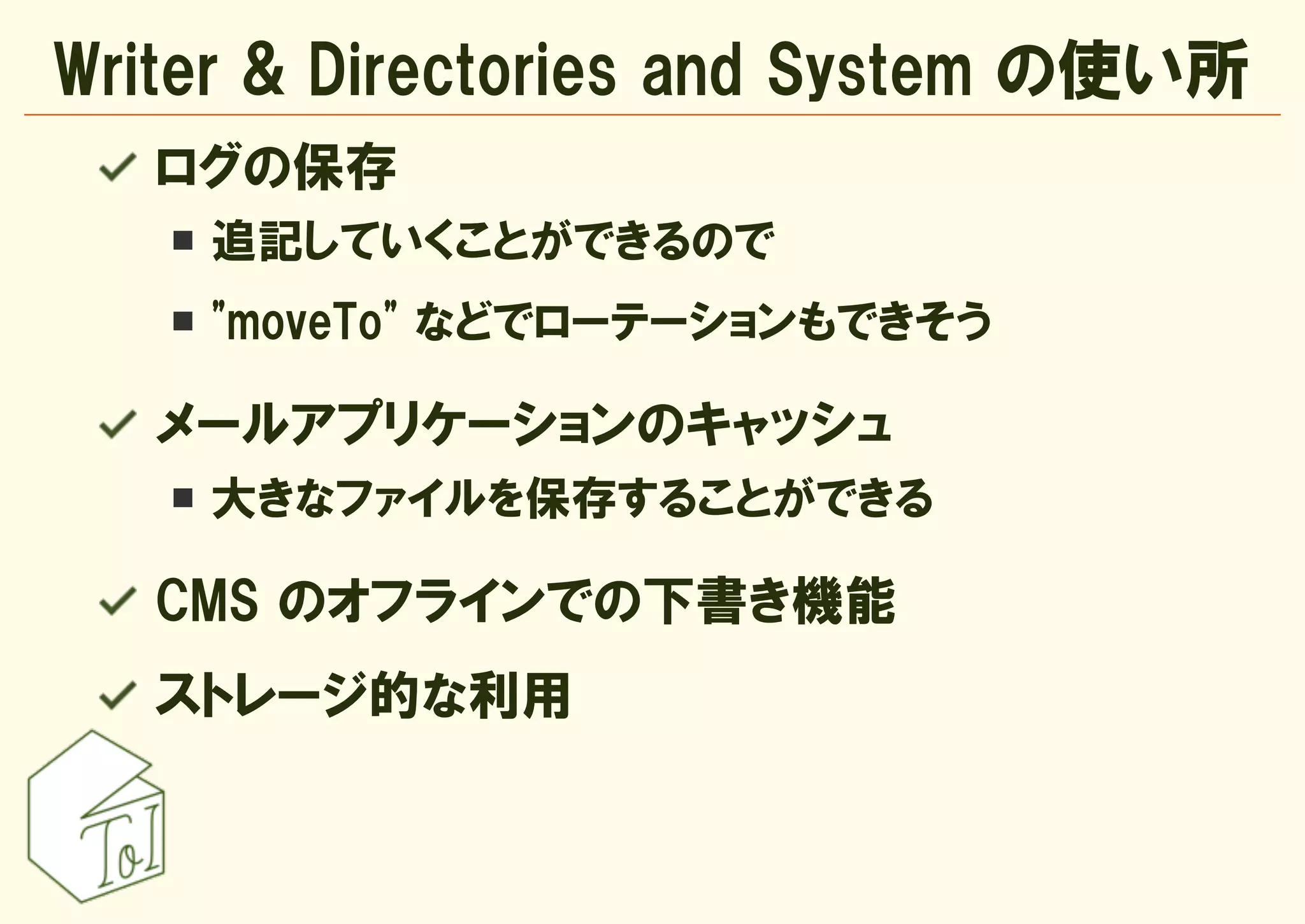 Writer & Directories and System の使い所
   ログの保存
    追記していくことができるので
    "moveTo" などでローテーションもできそう

   メールアプリケーションのキャッシュ
    大きなファイルを保存することができる

   CMS のオフラインでの下書き機能
   ストレージ的な利用
 