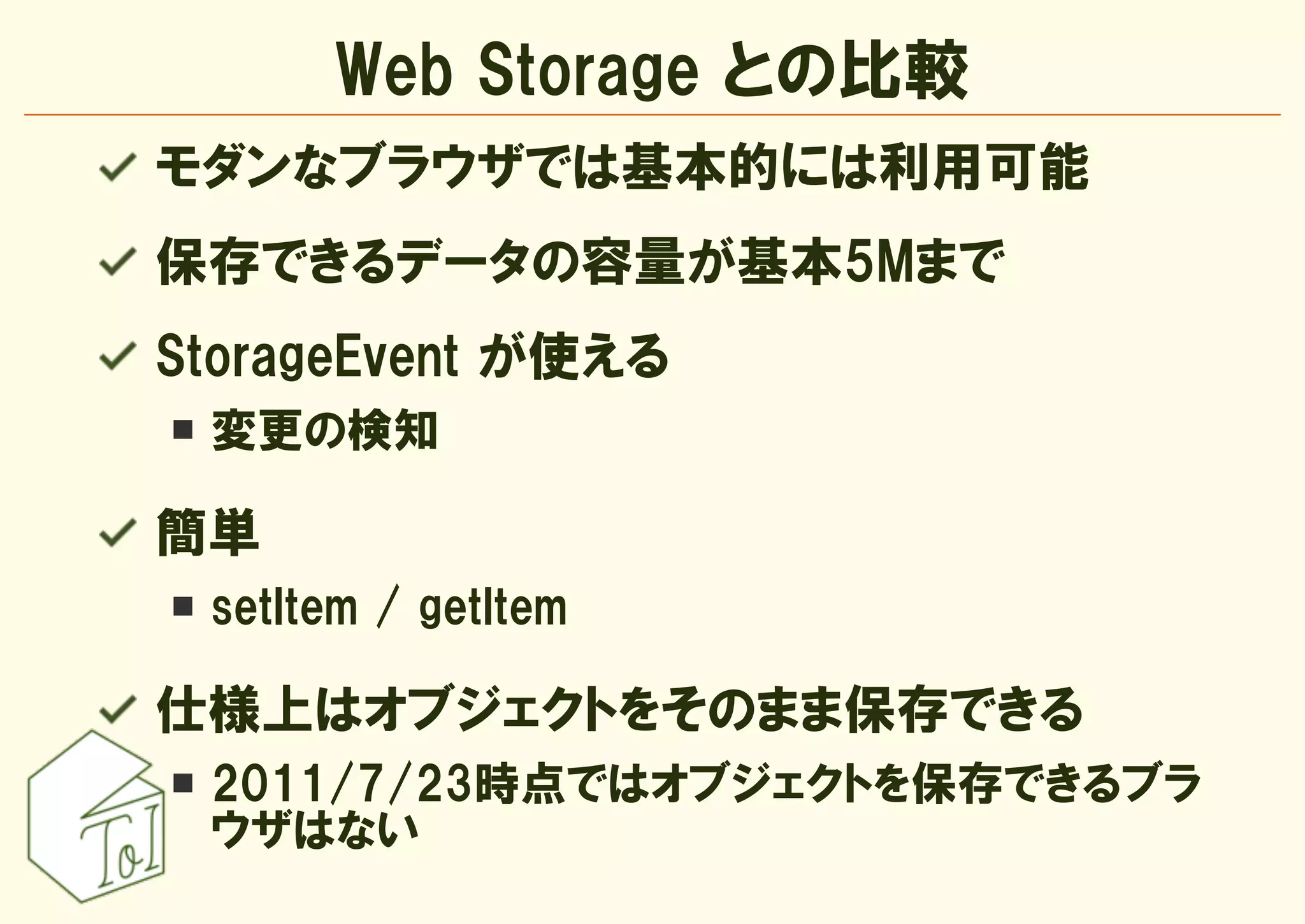 Web Storage との比較
モダンなブラウザでは基本的には利用可能
保存できるデータの容量が基本5Mまで
StorageEvent が使える
 変更の検知

簡単
 setItem / getItem

仕様上はオブジェクトをそのまま保存できる
 2011/7/23時点ではオブジェクトを保存できるブラ
 ウザはない
 