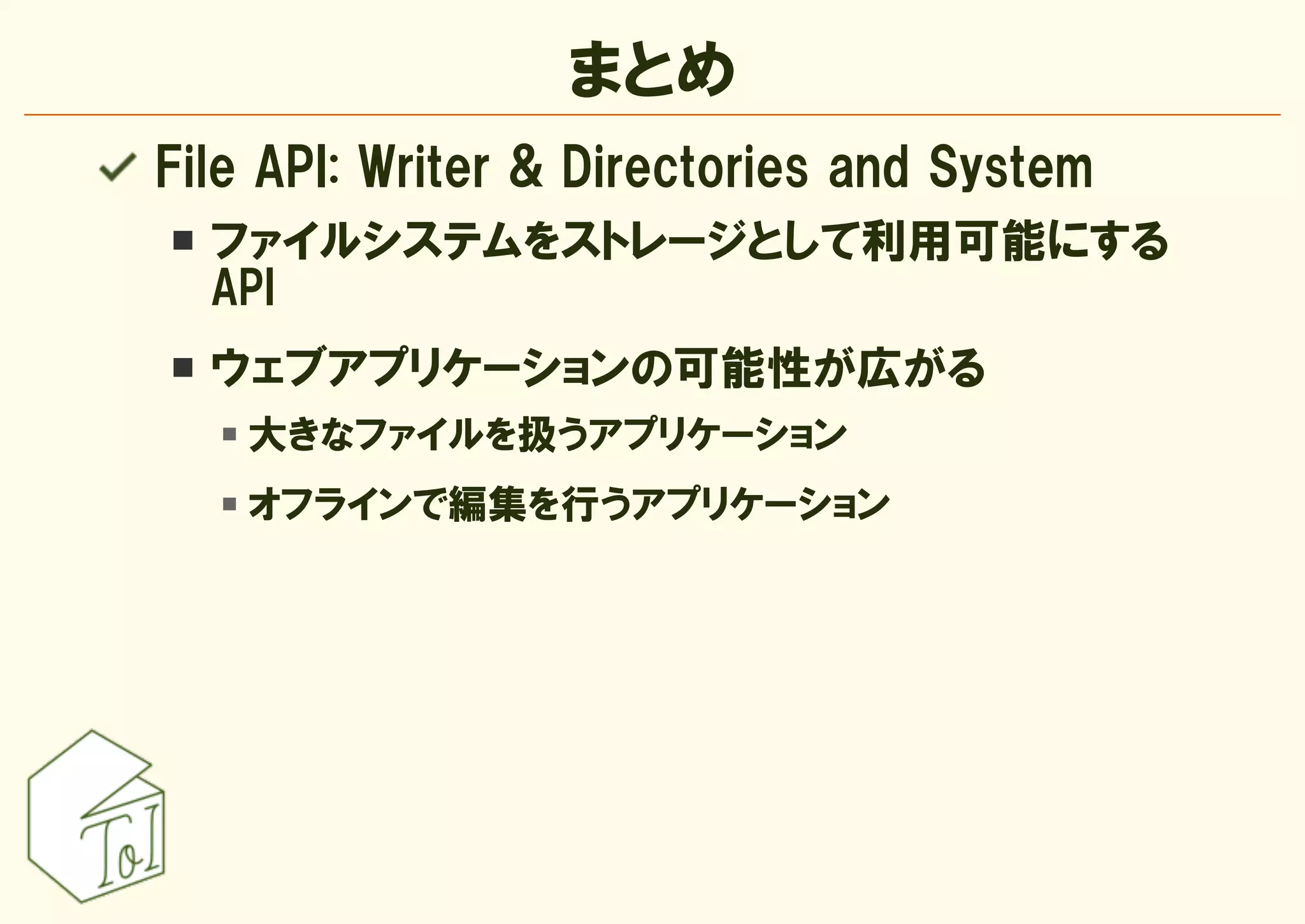 まとめ
File API: Writer & Directories and System
  ファイルシステムをストレージとして利用可能にする
  API
  ウェブアプリケーションの可能性が広がる
    大きなファイルを扱うアプリケーション
    オフラインで編集を行うアプリケーション
 