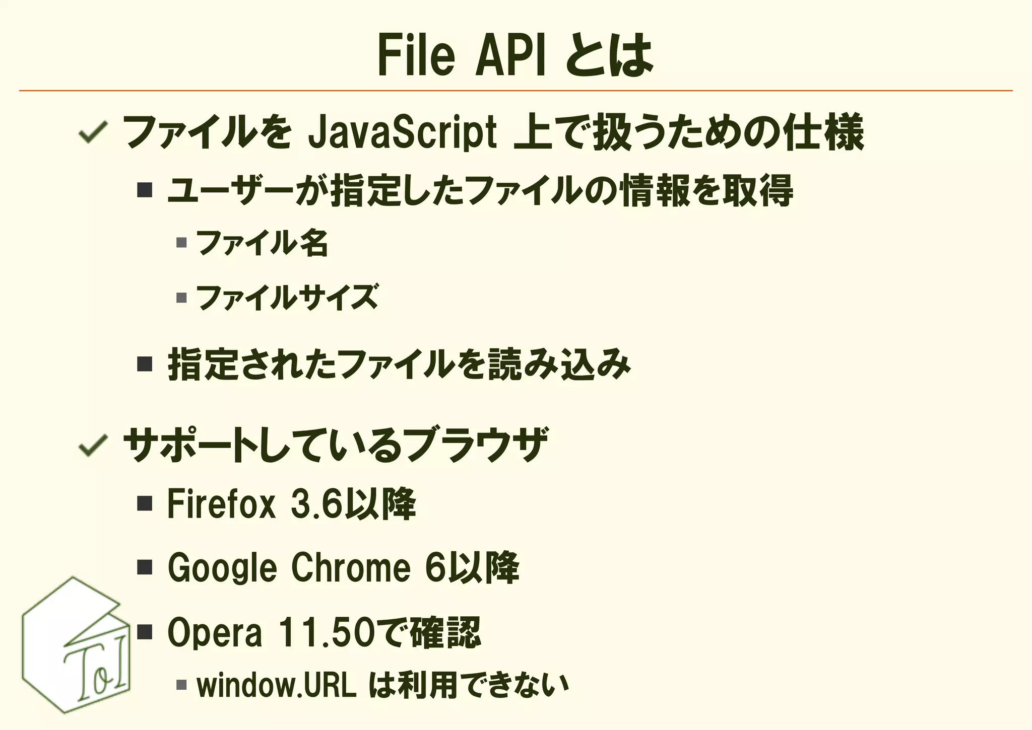 File API とは
ファイルを JavaScript 上で扱うための仕様
 ユーザーが指定したファイルの情報を取得
  ファイル名
  ファイルサイズ

 指定されたファイルを読み込み

サポートしているブラウザ
 Firefox 3.6以降
 Google Chrome 6以降
 Opera 11.50で確認
  window.URL は利用できない
 