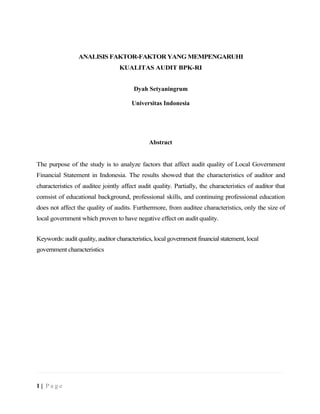 ANALISIS FAKTOR-FAKTOR YANG MEMPENGARUHI
KUALITAS AUDIT BPK-RI
Dyah Setyaningrum
Universitas Indonesia
Abstract
The purpose of the study is to analyze factors that affect audit quality of Local Government
Financial Statement in Indonesia. The results showed that the characteristics of auditor and
characteristics of auditee jointly affect audit quality. Partially, the characteristics of auditor that
comsist of educational background, professional skills, and continuing professional education
does not affect the quality of audits. Furthermore, from auditee characteristics, only the size of
local government which proven to have negative effect on audit quality.
Keywords: audit quality, auditor characteristics, local government financial statement, local
government characteristics
1 | P a g e
 