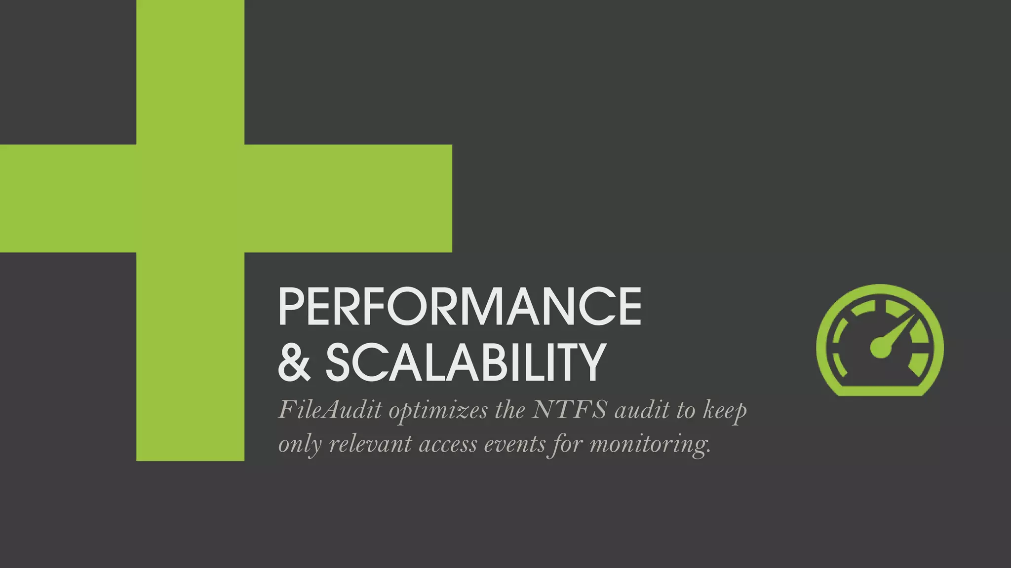 PERFORMANCE
& SCALABILITY
FileAudit optimizes the NTFS audit to keep
only relevant access events for monitoring.