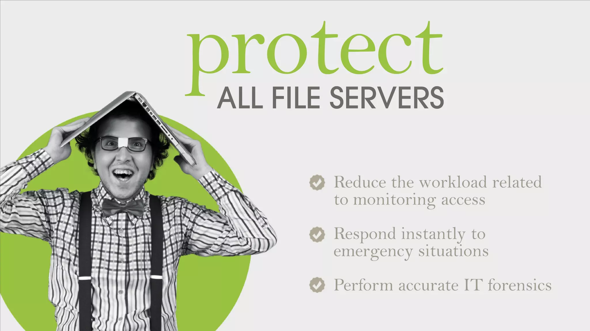 ALL FILE SERVERS
protect
Reduce the workload related
to monitoring access
Respond instantly to
emergency situations
Perform accurate IT forensics