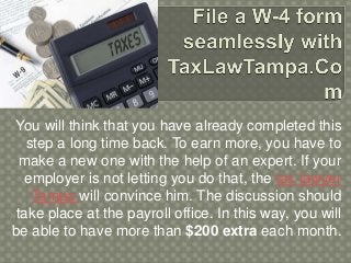 You will think that you have already completed this
step a long time back. To earn more, you have to
make a new one with the help of an expert. If your
employer is not letting you do that, the tax lawyer
Tampa will convince him. The discussion should
take place at the payroll office. In this way, you will
be able to have more than $200 extra each month.
 