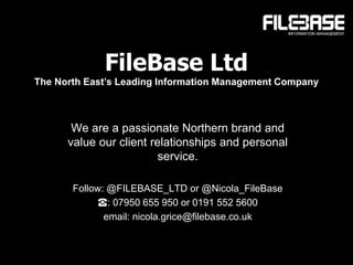 FileBase Ltd
The North East’s Leading Information Management Company
We are a passionate Northern brand and
value our client relationships and personal
service.
Follow: @FILEBASE_LTD or @Nicola_FileBase
☎: 07950 655 950 or 0191 552 5600
email: nicola.grice@filebase.co.uk
 