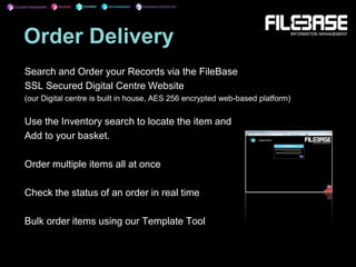 Order Delivery
Search and Order your Records via the FileBase
SSL Secured Digital Centre Website
(our Digital centre is built in house, AES 256 encrypted web-based platform)
Use the Inventory search to locate the item and
Add to your basket.
Order multiple items all at once
Check the status of an order in real time
Bulk order items using our Template Tool
 
