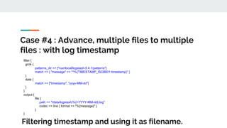 Case #4 : Advance, multiple files to multiple
files : with log timestamp
filter {
grok {
patterns_dir => ["/usr/local/logstash-5.4.1/patterns"]
match => { "message" => "^%{TIMESTAMP_ISO8601:timestamp}" }
}
date {
match => ["timestamp", "yyyy-MM-dd"]
}
}
output {
file {
path => "/data/logstash/%{+YYYY-MM-dd}.log"
codec => line { format => "%{message}" }
}
}
Filtering timestamp and using it as filename.
 