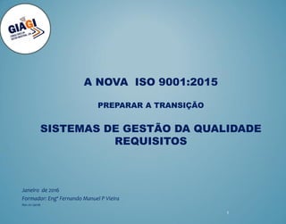 A NOVA ISO 9001:2015
PREPARAR A TRANSIÇÃO
SISTEMAS DE GESTÃO DA QUALIDADE
REQUISITOS
Janeiro de 2016
Formador: Engº Fernando Manuel P Vieira
Rev.01-Jan16
1
 