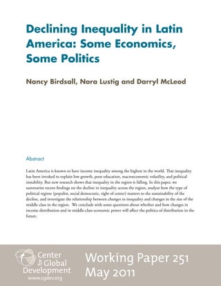 Declining Inequality in Latin
America: Some Economics,
Some Politics
Nancy Birdsall, Nora Lustig and Darryl McLeod




Abstract

Latin America is known to have income inequality among the highest in the world. That inequality
has been invoked to explain low growth, poor education, macroeconomic volatility, and political
instability. But new research shows that inequality in the region is falling. In this paper, we
summarize recent findings on the decline in inequality across the region, analyze how the type of
political regime (populist, social democratic, right of center) matters to the sustainability of the
decline, and investigate the relationship between changes in inequality and changes in the size of the
middle class in the region. We conclude with some questions about whether and how changes in
income distribution and in middle-class economic power will affect the politics of distribution in the
future.




                                   Working Paper 251
 www.cgdev.org
                                   May 2011
 