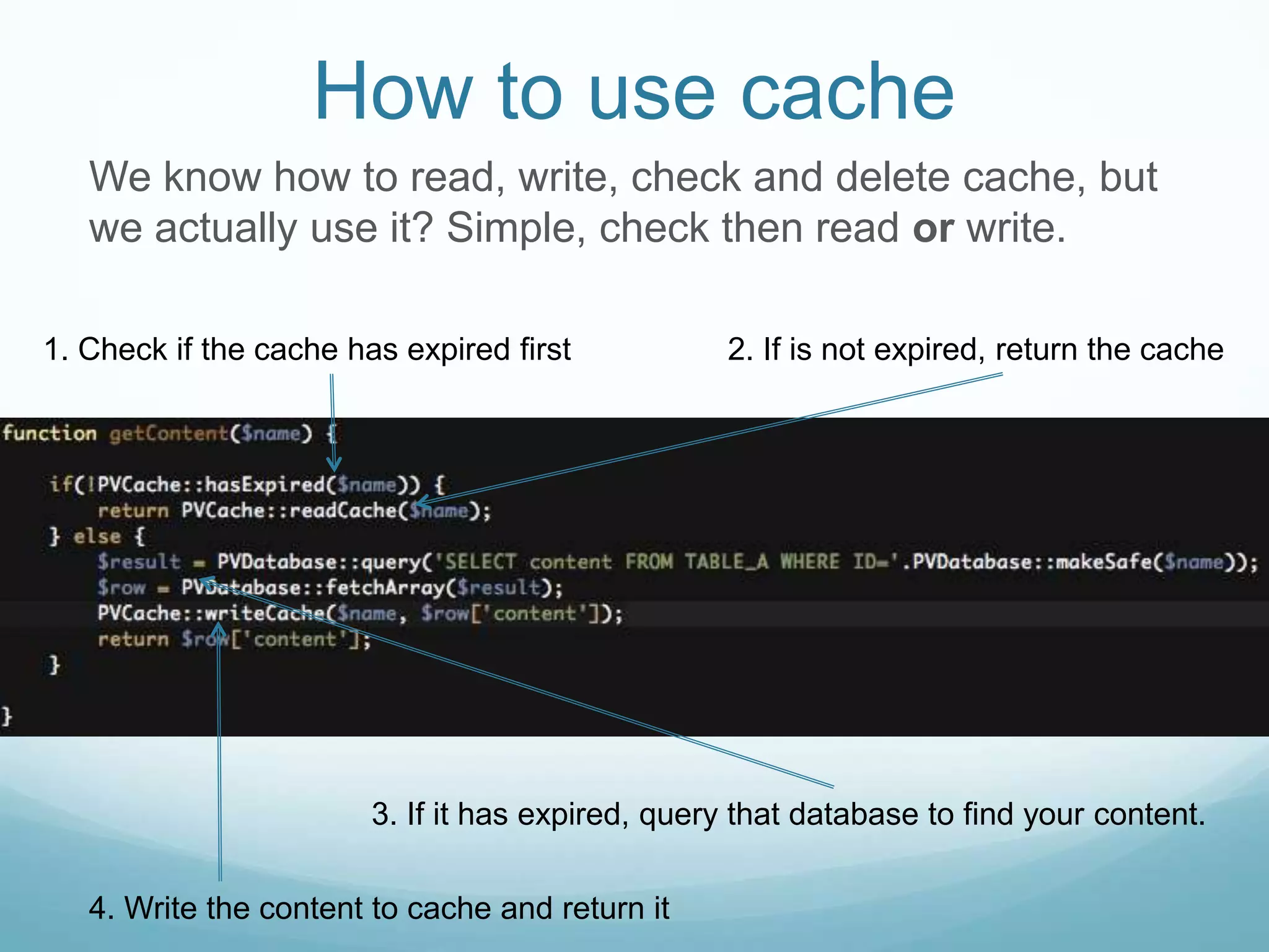 How to use cache
   We know how to read, write, check and delete cache, but
   we actually use it? Simple, check then read or write.

1. Check if the cache has expired first           2. If is not expired, return the cache




                        3. If it has expired, query that database to find your content.

   4. Write the content to cache and return it
 