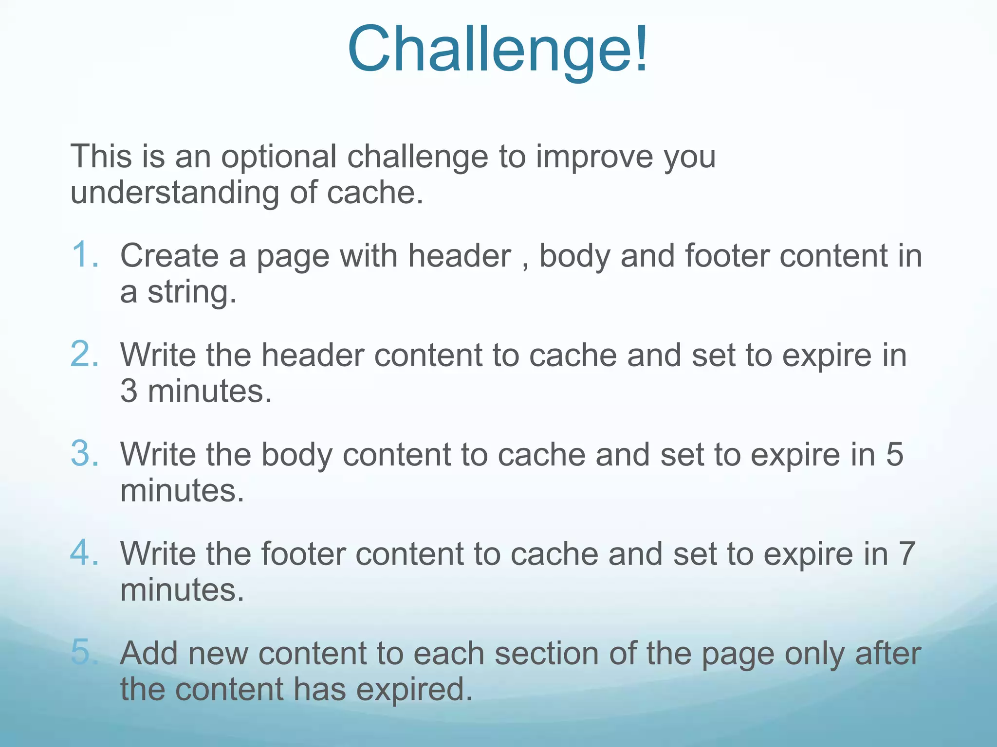 Challenge!
This is an optional challenge to improve you
understanding of cache.
1. Create a page with header , body and footer content in
   a string.
2. Write the header content to cache and set to expire in
   3 minutes.
3. Write the body content to cache and set to expire in 5
   minutes.
4. Write the footer content to cache and set to expire in 7
   minutes.
5. Add new content to each section of the page only after
   the content has expired.
 