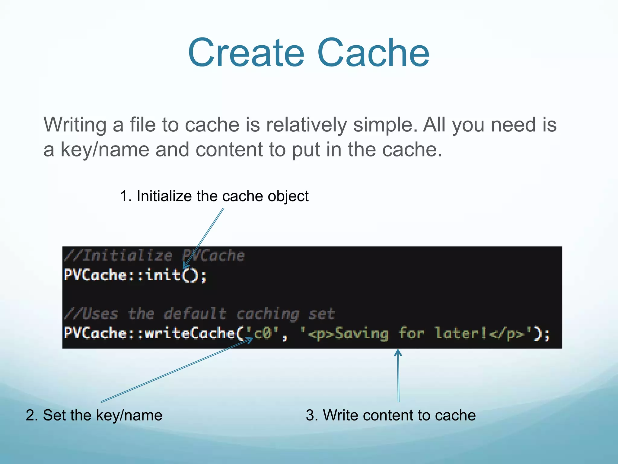 Create Cache
  Writing a file to cache is relatively simple. All you need is
  a key/name and content to put in the cache.

            1. Initialize the cache object




2. Set the key/name                      3. Write content to cache
 