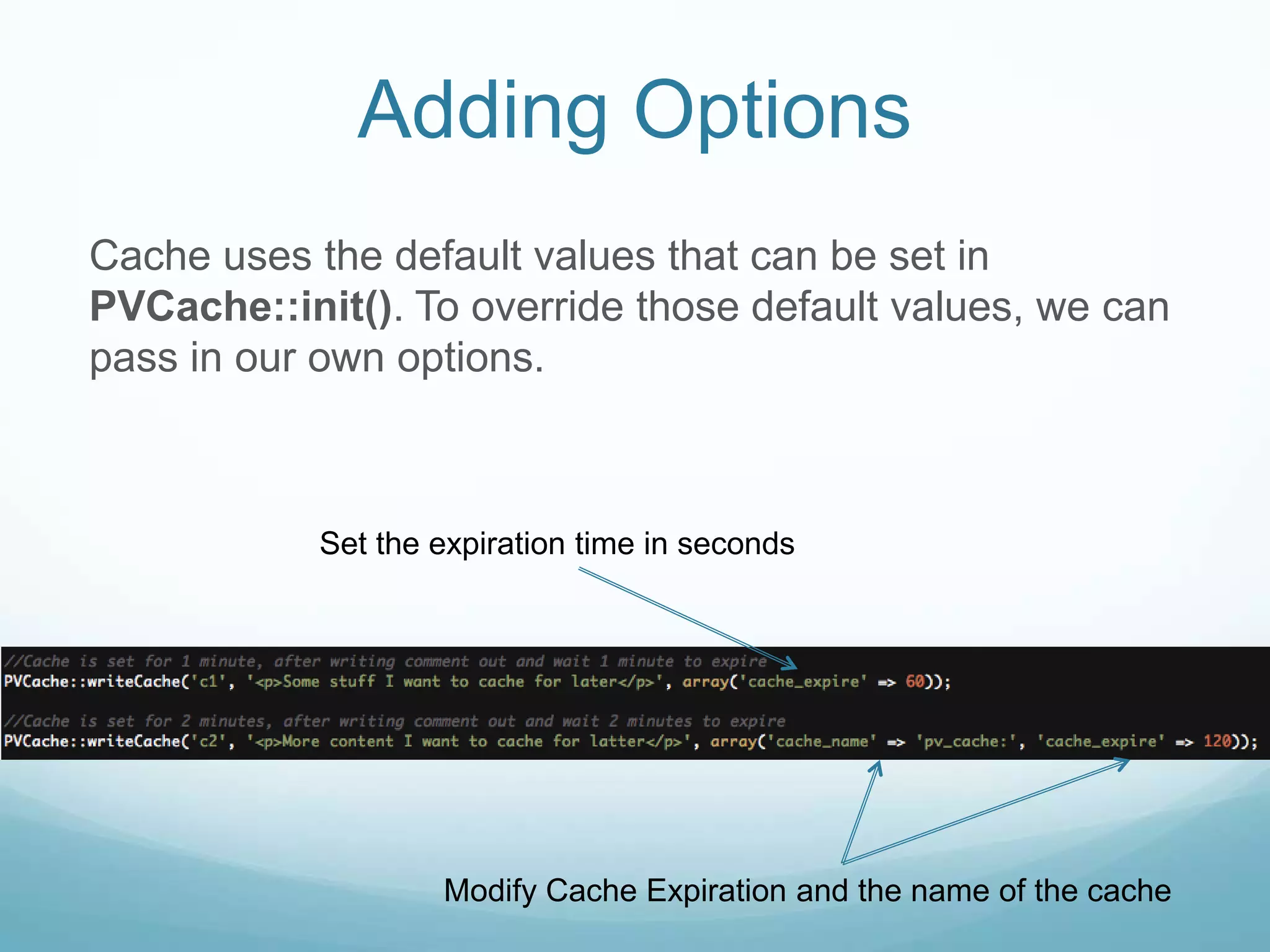 Adding Options
Cache uses the default values that can be set in
PVCache::init(). To override those default values, we can
pass in our own options.



            Set the expiration time in seconds




                    Modify Cache Expiration and the name of the cache
 