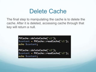 Delete Cache
The final step to manipulating the cache is to delete the
cache. After it is deleted, accessing cache through that
key will return a null.
 