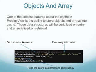 Objects And Array
One of the coolest features about the cache in
ProdigyView is the ability to store objects and arrays into
cache. These data structures will be serialized on entry
and unserialized on retrieval.



Set the cache key/name                 Pass array into cache




                 Read the cache as normal and print out key
 