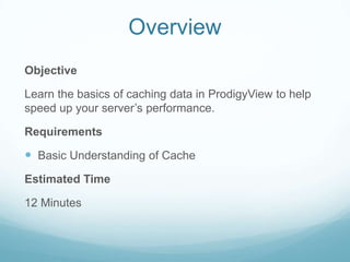 Overview
Objective

Learn the basics of caching data in ProdigyView to help
speed up your server’s performance.

Requirements

 Basic Understanding of Cache
Estimated Time

12 Minutes
 