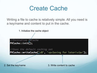 Create Cache
  Writing a file to cache is relatively simple. All you need is
  a key/name and content to put in the cache.

            1. Initialize the cache object




2. Set the key/name                      3. Write content to cache
 