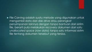  File Carving adalah suatu metode yang digunakan untuk
mengambil data dari disk drive atau perangkat
penyimpanan lainnya dengan tanpa bantuan dari sistim
file, berarti pula melakukan recovery dokumen dari satu
unallocated space (raw data) tanpa satu informasi sistim
file tentang dokumen tersebut yang tersisa.
 