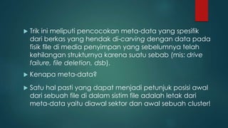  Trik ini meliputi pencocokan meta-data yang spesifik
dari berkas yang hendak di-carving dengan data pada
fisik file di media penyimpan yang sebelumnya telah
kehilangan strukturnya karena suatu sebab (mis: drive
failure, file deletion, dsb).
 Satu hal pasti yang dapat menjadi petunjuk posisi awal
dari sebuah file di dalam sistim file adalah letak dari
meta-data yaitu diawal sektor dan awal sebuah cluster!
 Kenapa meta-data?
 