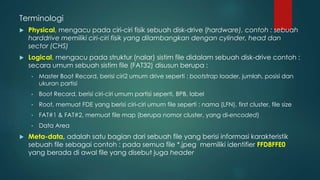  Physical, mengacu pada ciri-ciri fisik sebuah disk-drive (hardware), contoh : sebuah
harddrive memiliki ciri-ciri fisik yang dilambangkan dengan cylinder, head dan
sector (CHS)
 Logical, mengacu pada struktur (nalar) sistim file didalam sebuah disk-drive contoh :
secara umum sebuah sistim file (FAT32) disusun berupa :
• Master Boot Record, berisi ciri2 umum drive seperti : bootstrap loader, jumlah, posisi dan
ukuran partisi
• Boot Record, berisi ciri-ciri umum partisi seperti, BPB, label
• Root, memuat FDE yang berisi ciri-ciri umum file seperti : nama (LFN), first cluster, file size
• FAT#1 & FAT#2, memuat file map (berupa nomor cluster, yang di-encoded)
• Data Area
 Meta-data, adalah satu bagian dari sebuah file yang berisi informasi karakteristik
sebuah file sebagai contoh : pada semua file *.jpeg memiliki identifier FFD8FFE0
yang berada di awal file yang disebut juga header
Terminologi
 