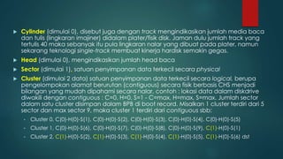  Cylinder (dimulai 0), disebut juga dengan track mengindikasikan jumlah media baca
dan tulis (lingkaran imajiner) didalam plater/fisik disk. Jaman dulu jumlah track yang
tertulis 40 maka sebanyak itu pula lingkaran nalar yang dibuat pada plater, namun
sekarang teknologi single-track membuat kinerja hardisk semakin gegas.
 Head (dimulai 0), mengindikasikan jumlah head baca
 Sector (dimulai 1), satuan penyimpanan data terkecil secara physical
 Cluster (dimulai 2 data) satuan penyimpanan data terkecil secara logical, berupa
pengelompokan alamat berurutan (contiguous) secara fisik berbasis CHS menjadi
bilangan yang mudah dipahami secara nalar, contoh : lokasi data dalam diskdrive
diwakili dengan contiguous : C=0, H=0, S=1 - C=max, H=max, S=max. Jumlah sector
dalam satu cluster disimpan dalam BPB di boot record. Misalkan 1 cluster terdiri dari 5
sector dan max sector 9, maka cluster 1 terdiri dari contiguous sbb:
• Cluster 0, C(0)-H(0)-S(1), C(0)-H(0)-S(2), C(0)-H(0)-S(3), C(0)-H(0)-S(4), C(0)-H(0)-S(5)
• Cluster 1, C(0)-H(0)-S(6), C(0)-H(0)-S(7), C(0)-H(0)-S(8), C(0)-H(0)-S(9), C(1)-H(0)-S(1)
• Cluster 2, C(1)-H(0)-S(2), C(1)-H(0)-S(3), C(1)-H(0)-S(4), C(1)-H(0)-S(5), C(1)-H(0)-S(6) dst
 