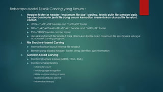 Beberapa Model Teknik Carving yang Umum :
1. Header-footer or header-“maximum file size” carving, teknik pulih file dengan basis
header dan footer jenis file yang umum kemudian menentukan ukuran file tersebut,
contoh:
 JPEG—”xFFxD8″ header and “xFFxD9″ footer
 GIF—”x47x49x46x38x37x61″ header and “x00x3B” footer
 PST—”!BDN” header and no footer
 Jika dalam format file tersebut tidak ditemukan footer maka maximum file size dipakai sebagai
acuan oleh carving program.
2. File Structure-based Carving
 Memanfaatkan layout internal file tersebut
 Elemen yang dipakai header, footer, string identifier, size information
3. Content-based Carving
 Content structure is loose (MBOX, HTML, XML)
 Content characteristics
- Character count
- Text/language recognition
- White and black listing of data
- Statistical attributes (Chi^2)
- Information entropy
 
