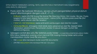 Untuk dapat melakukan carving, tentu saja kita harus memahami dulu bagaimana
cara data itu disimpan!
 Pada sistim file berbasis Windows, secara umum pengambilan physical datum
dapat dilambangkan dengan rute R – F – C.
• R (Root), berisi LFN FDE (Long File Name File Directory Entry), first cluster, file size. Pada
bagian ini kita telah dapat menentukan : nama (LFN), dimana posisi awal file (first
cluster), serta ukuran dari file tersebut
• F (FAT #1, FAT #2/mirror), berisi entri-entri sambungan dari nilai first cluster.
• C(Cluster/Block), di bagian inilah letak data sebenarnya dari file. Seperti telah
diutarakan sebelumnya. Penomoran cluster ini sesuai dengan urutan fisik
sektor/contiguous.
 Sebagai contoh jika satu file terletak pada folder : c:/user/documents/anu.docx maka
kita harus melakukan parsing untuk mencari FDE masing-masing folder serta untuk
mendapatkan cluster awal file anu.docx.
• FDE c:/user (kita mendapat cluster awal FDE documents)
• LFN FDE /documents kita mendapat FDE dari /anu.docx
 