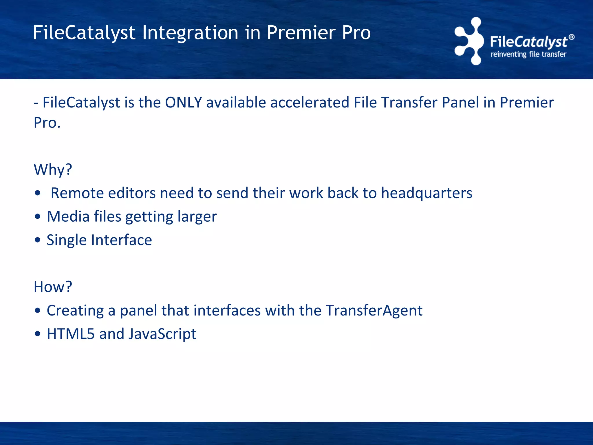 FileCatalyst Integration in Premier Pro
- FileCatalyst is the ONLY available accelerated File Transfer Panel in Premier
Pro.
Why?
• Remote editors need to send their work back to headquarters
• Media files getting larger
• Single Interface
How?
• Creating a panel that interfaces with the TransferAgent
• HTML5 and JavaScript
 