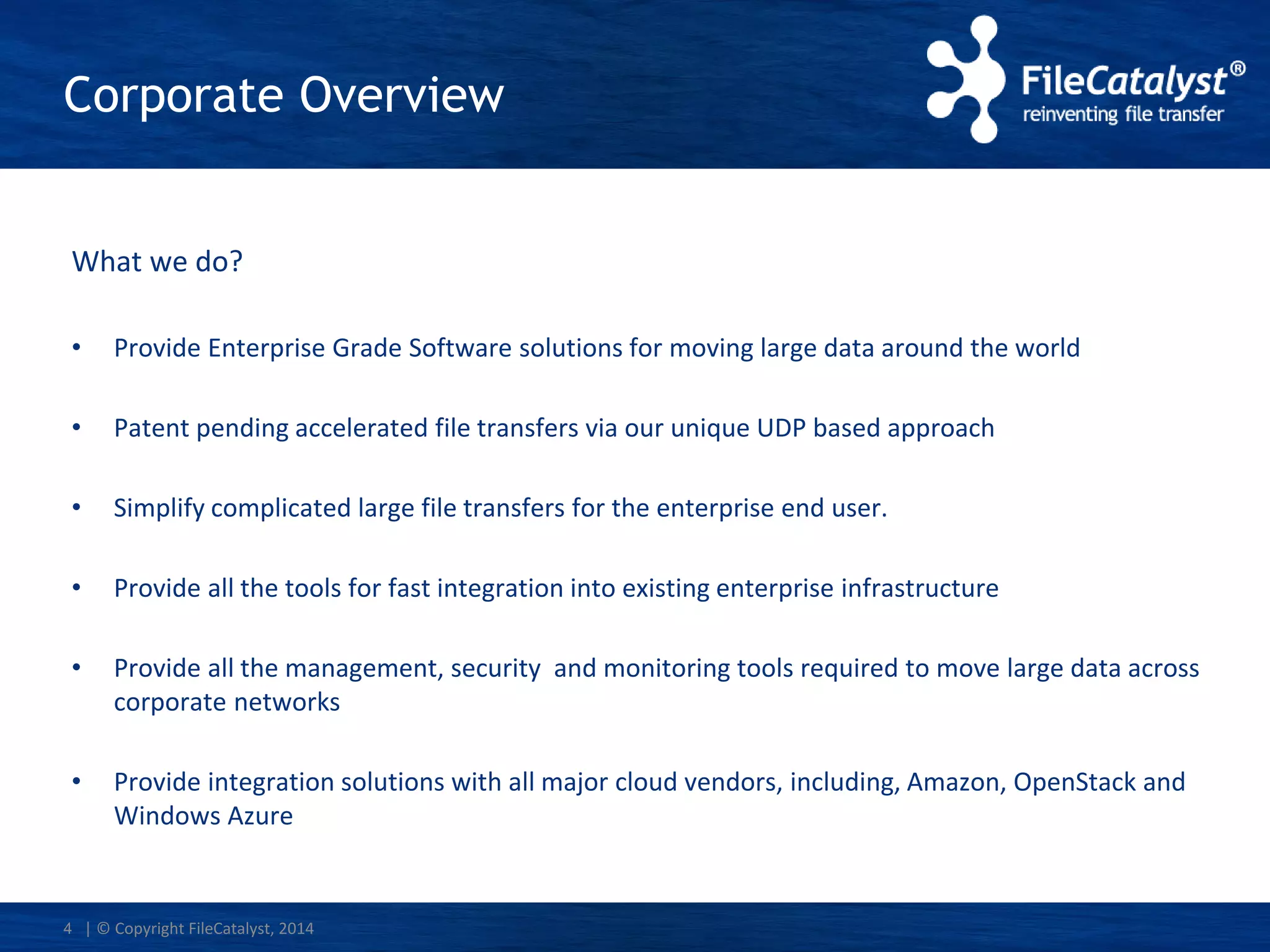 | © Copyright FileCatalyst, 2014
Corporate Overview
What we do?
• Provide Enterprise Grade Software solutions for moving large data around the world
• Patent pending accelerated file transfers via our unique UDP based approach
• Simplify complicated large file transfers for the enterprise end user.
• Provide all the tools for fast integration into existing enterprise infrastructure
• Provide all the management, security and monitoring tools required to move large data across
corporate networks
• Provide integration solutions with all major cloud vendors, including, Amazon, OpenStack and
Windows Azure
4
 