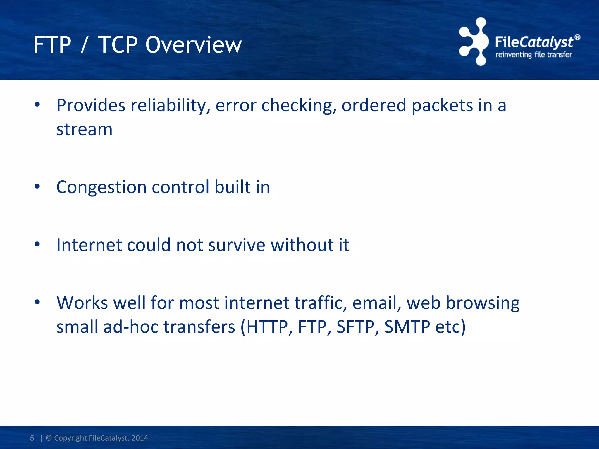 | © Copyright FileCatalyst, 2014
FTP / TCP Overview
• Provides reliability, error checking, ordered packets in a
stream
• Congestion control built in
• Internet could not survive without it
• Works well for most internet traffic, email, web browsing
small ad-hoc transfers (HTTP, FTP, SFTP, SMTP etc)
5
 