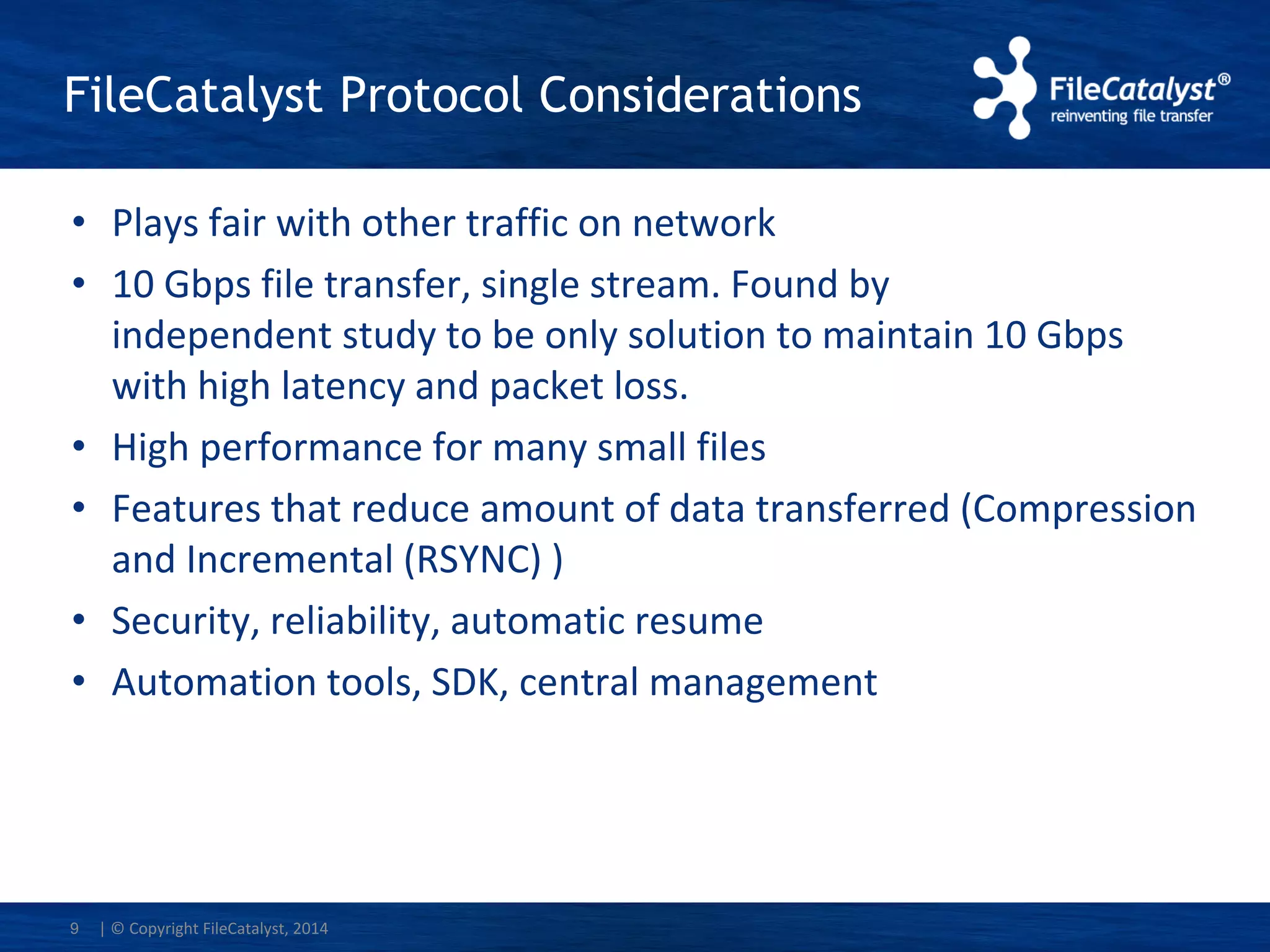 FileCatalyst Protocol Considerations
• Plays fair with other traffic on network
• 10 Gbps file transfer, single stream. Found by
independent study to be only solution to maintain 10 Gbps
with high latency and packet loss.
• High performance for many small files
• Features that reduce amount of data transferred (Compression
and Incremental (RSYNC) )
• Security, reliability, automatic resume
• Automation tools, SDK, central management
| © Copyright FileCatalyst, 20149
 