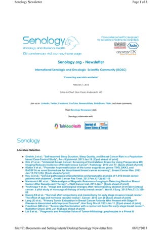 Senology Newsletter                                                                                                  Page 1 of 3




                                       Senology.org - Newsletter
                International Senologic and Oncologic  Scientific Community (ISOSC) 

                                             "Connecting specialists worldwide"


                                                      February 7, 2013


                                         Editor-in-Chief: Gian Paolo Andreoletti, MD




            Join us on LinkedIn, Twitter, Facebook, YouTube, ResearchGate, SlideShare, Flickr, and share comments.


                                               Read Senology Newspaper daily


                                                 Senology collaborates with




 Literature Selection

        Girshik J et al.: "Self-reported Sleep Duration, Sleep Quality, and Breast Cancer Risk in a Population-
        based Case-Control Study", Am J Epidemiol. 2013 Jan 16. [Epub ahead of print]
        Kim JY et al.: "Unilateral Breast Cancer: Screening of Contralateral Breast by Using Preoperative MR
        Imaging Reduces Incidence of Metachronous Cancer", Radiology. 2013 Jan 17. [Epub ahead of print]
        Kloten V et al.: "Promoter hypermethylation of the tumor suppressor genes ITIH5, DKK3, and
        RASSF1A as novel biomarkers for blood-based breast cancer screening", Breast Cancer Res. 2013
        Jan 15;15(1):R4. [Epub ahead of print]
        Hou G et al.: "Clinical pathological characteristics and prognostic analysis of 1,013 breast cancer
        patients with diabetes", Breast Cancer Res Treat. 2013 Feb;137(3):807-16
        Marinovich ML et al.: "Meta-analysis of Magnetic Resonance Imaging in Detecting Residual Breast
        Cancer After Neoadjuvant Therapy", J Natl Cancer Inst. 2013 Jan 7. [Epub ahead of print]
        Yoshinaga Y et al.: "Image and pathological changes after radiofrequency ablation of invasive breast
        cancer: a pilot study of nonsurgical therapy of early breast cancer", World J Surg. 2013 Feb;37(2):356-
        63
        Hwang ES et al.: "Survival after lumpectomy and mastectomy for early stage invasive breast cancer:
        The effect of age and hormone receptor status", Cancer. 2013 Jan 28 [Epub ahead of print]
        Lang JE et al.: "Primary Tumor Extirpation in Breast Cancer Patients Who Present with Stage IV
        Disease is Associated with Improved Survival", Ann Surg Oncol. 2013 Jan 11. [Epub ahead of print]
        Freedman GM et al.: "Accelerated fractionation with a concurrent boost for early stage breast cancer",
        Radiother Oncol. 2013 Jan 16 [Epub ahead of print]
        Loi S et al.: "Prognostic and Predictive Value of Tumor-Infiltrating Lymphocytes in a Phase III




file://C:Documents and SettingsutenteDesktopSenology Newsletter.htm                                              08/02/2013
 