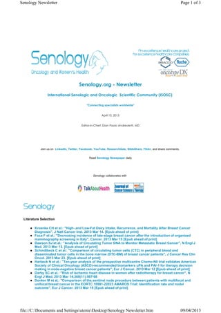 Senology Newsletter                                                                                                 Page 1 of 3




                                       Senology.org - Newsletter
                International Senologic and Oncologic  Scientific Community (ISOSC) 

                                            "Connecting specialists worldwide"


                                                       April 10, 2013


                                         Editor-in-Chief: Gian Paolo Andreoletti, MD




           Join us on LinkedIn, Twitter, Facebook, YouTube, ResearchGate, SlideShare, Flickr, and share comments.


                                              Read Senology Newspaper daily




                                                 Senology collaborates with




 Literature Selection

        Kroenke CH et al.: "High- and Low-Fat Dairy Intake, Recurrence, and Mortality After Breast Cancer
        Diagnosis", J Natl Cancer Inst. 2013 Mar 14. [Epub ahead of print]
        Foca F et al.: "Decreasing incidence of late-stage breast cancer after the introduction of organized
        mammography screening in Italy", Cancer. 2013 Mar 15 [Epub ahead of print]
        Dawson SJ et al.: "Analysis of Circulating Tumor DNA to Monitor Metastatic Breast Cancer", N Engl J
        Med. 2013 Mar 13. [Epub ahead of print]
        Schindlbeck C et al.: "Comparison of circulating tumor cells (CTC) in peripheral blood and
        disseminated tumor cells in the bone marrow (DTC-BM) of breast cancer patients", J Cancer Res Clin
        Oncol. 2013 Mar 23. [Epub ahead of print]
        Harbeck N et al.: "Ten-year analysis of the prospective multicentre Chemo-N0 trial validates American
        Society of Clinical Oncology (ASCO)-recommended biomarkers uPA and PAI-1 for therapy decision
        making in node-negative breast cancer patients", Eur J Cancer. 2013 Mar 12 [Epub ahead of print]
        Darby SC et al.: "Risk of ischemic heart disease in women after radiotherapy for breast cancer", N
        Engl J Med. 2013 Mar 14;368(11):987-98
        Donker M et al.: "Comparison of the sentinel node procedure between patients with multifocal and
        unifocal breast cancer in the EORTC 10981-22023 AMAROS Trial: Identification rate and nodal
        outcome", Eur J Cancer. 2013 Mar 19 [Epub ahead of print]




file://C:Documents and SettingsutenteDesktopSenology Newsletter.htm                                             09/04/2013
 