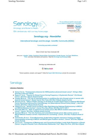 Senology Newsletter                                                                                                 Page 1 of 3




                                       Senology.org - Newsletter
                International Senologic and Oncologic  Scientific Community (ISOSC) 

                                             "Connecting specialists worldwide"




                                           Editor-in-Chief: Gian Paolo Andreoletti, MD

          Join us on LinkedIn, Twitter, Facebook, ResearchGate, Doctorsbook, Google Groups, YouTube, SlideShare,
                       Flickr, and share informations and opinions. Read the Senology.org Newspaperdaily




                                                Senology.org collaborates with




              "Cancer questions, answers, and support". Follow the Expert Q&A Workshops and join the conversation




 Literature Selection

        Verma S et al.: "Trastuzumab emtansine for HER2-positive advanced breast cancer", N Engl J Med.
        2012 Nov 8;367(19):1783-91
        Zagouri F et al.: "Taxanes for Breast Cancer During Pregnancy: A Systematic Review", Clin Breast
        Cancer. 2012 Nov 1[Epub ahead of print]
        Coopey SB et al.: "The role of chemoprevention in modifying the risk of breast cancer in women with
        atypical breast lesions", Breast Cancer Res Treat. 2012 Nov 2 [Epub ahead of print]
        Seicean S et al.: "Effect of Statin Therapy on the Risk for Incident Heart Failure in Patients With Breast
        Cancer Receiving Anthracycline Chemotherapy: An Observational Clinical Cohort Study", J Am Coll
        Cardiol. 2012 Nov 1 [Epub ahead of print]
        Fakkert IE et al.: "Breast Cancer Incidence After Risk-Reducing Salpingo-Oophorectomy in BRCA1
        and BRCA2 Mutation Carriers", Cancer Prev Res (Phila). 2012 Nov;5(11):1291-7
        Domchek SM et al.: "Risk of metachronous breast cancer after BRCA mutation-associated ovarian
        cancer", Cancer. 2012 Nov 16 [Epub ahead of print]
        Vencken PM et al.: "The risk of primary and contralateral breast cancer after ovarian cancer in
        BRCA1/BRCA2 mutation carriers: Implications for counseling", Cancer. 2012 Nov 16 [Epub ahead of
        print]
        Cott Chubiz JE et al.: "Cost-effectiveness of alternating magnetic resonance imaging and digital
        mammography screening in BRCA1 and BRCA2 gene mutation carriers", Cancer. 2012 Nov 26[Epub
        ahead of print]
        Luo C et al.: "Comparison of Mastoscopic and Conventional Axillary Lymph Node Dissection in Breast
        Cancer: Long-term Results From a Randomized, Multicenter Trial", Mayo Clin Proc. 2012 Nov 6 [Epub




file://C:Documents and SettingsutenteDesktopStudiNewsl_Dec2012.htm                                             11/12/2012
 