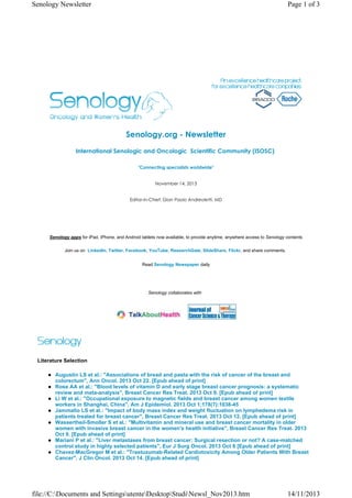 Senology Newsletter

Page 1 of 3

Senology.org - Newsletter
International Senologic and Oncologic  Scientific Community (ISOSC) 
"Connecting specialists worldwide"

November 14, 2013

Editor-in-Chief: Gian Paolo Andreoletti, MD

Senology apps for iPad, iPhone, and Android tablets now available, to provide anytime, anywhere access to Senology contents
Join us on LinkedIn, Twitter, Facebook, YouTube, ResearchGate, SlideShare, Flickr, and share comments.
Read Senology Newspaper daily

Senology collaborates with

Literature Selection
Augustin LS et al.: "Associations of bread and pasta with the risk of cancer of the breast and
colorectum", Ann Oncol. 2013 Oct 22. [Epub ahead of print]
Rose AA et al.: "Blood levels of vitamin D and early stage breast cancer prognosis: a systematic
review and meta-analysis", Breast Cancer Res Treat. 2013 Oct 9. [Epub ahead of print]
Li W et al.: "Occupational exposure to magnetic fields and breast cancer among women textile
workers in Shanghai, China", Am J Epidemiol. 2013 Oct 1;178(7):1038-45
Jammallo LS et al.: "Impact of body mass index and weight fluctuation on lymphedema risk in
patients treated for breast cancer", Breast Cancer Res Treat. 2013 Oct 12. [Epub ahead of print]
Wassertheil-Smoller S et al.: "Multivitamin and mineral use and breast cancer mortality in older
women with invasive breast cancer in the women's health initiative", Breast Cancer Res Treat. 2013
Oct 9. [Epub ahead of print]
Mariani P et al.: "Liver metastases from breast cancer: Surgical resection or not? A case-matched
control study in highly selected patients", Eur J Surg Oncol. 2013 Oct 6 [Epub ahead of print]
Chavez-MacGregor M et al.: "Trastuzumab-Related Cardiotoxicity Among Older Patients With Breast
Cancer", J Clin Oncol. 2013 Oct 14. [Epub ahead of print]

file://C:Documents and SettingsutenteDesktopStudiNewsl_Nov2013.htm

14/11/2013

 
