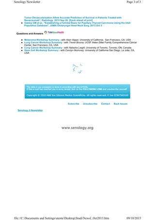      
www.senology.org
Tumor Devascularization Allow Accurate Prediction of Survival in Patients Treated with
Bevacizumab", Radiology. 2013 Sep 26. [Epub ahead of print]
Oakley GM et al.: "Establishing a Familial Basis for Papillary Thyroid Carcinoma Using the Utah
Population Database", JAMA Otolaryngol Head Neck Surg. 2013 Oct 3
Questions and Answers
Melanoma Workshop Summary - with Alain Algazi, University of California, San Francisco, CA, USA
Lung Cancer Workshop Summary - with Trever Bivona, UCSF Helen Diller Family Comprehensive Cancer
Center, San Francisco, CA, USA
Lung Cancer Workshop Summary - with Natasha Leighl, University of Toronto, Toronto, ON, Canada
Stem Cell Workshop Summary - with Carolyn Mulroney, University of California San Diego, La Jolla, CA,
USA
Subscribe Unsubscribe Contact Back Issues
Senology.it Newsletter
Page 3 of 3Senology Newsletter
09/10/2013file://C:Documents and SettingsutenteDesktopStudiNewsl_Oct2013.htm
 