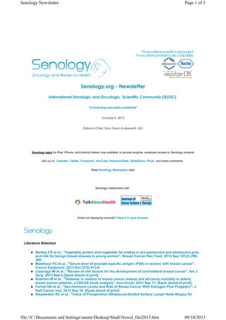 Senology.org - Newsletter
International Senologic and Oncologic  Scientific Community (ISOSC) 
"Connecting specialists worldwide"
October 9, 2013
Editor-in-Chief: Gian Paolo Andreoletti, MD
Senology apps for iPad, iPhone, and Android tablets now available, to provide anytime, anywhere access to Senology contents
Join us on LinkedIn, Twitter, Facebook, YouTube, ResearchGate, SlideShare, Flickr, and share comments.
Read Senology Newspaper daily
Senology collaborates with
Email not displaying correctly? View it in your browser
Literature Selection
Berkey CS et al.: "Vegetable protein and vegetable fat intakes in pre-adolescent and adolescent girls,
and risk for benign breast disease in young women", Breast Cancer Res Treat. 2013 Sep;141(2):299-
306
Mashkoor FC et al.: "Serum level of prostate-specific antigen (PSA) in women with breast cancer",
Cancer Epidemiol. 2013 Oct;37(5):613-8
Lizarraga IM et al.: "Review of risk factors for the development of contralateral breast cancer", Am J
Surg. 2013 Sep 6 [Epub ahead of print]
Kiderlen M et al.: "Diabetes in relation to breast cancer relapse and all-cause mortality in elderly
breast cancer patients: a FOCUS study analysis", Ann Oncol. 2013 Sep 11. [Epub ahead of print]
Farhat GN et al.: "Sex Hormone Levels and Risk of Breast Cancer With Estrogen Plus Progestin", J
Natl Cancer Inst. 2013 Sep 16. [Epub ahead of print]
Diepstraten SC et al.: "Value of Preoperative Ultrasound-Guided Axillary Lymph Node Biopsy for
Page 1 of 3Senology Newsletter
09/10/2013file://C:Documents and SettingsutenteDesktopStudiNewsl_Oct2013.htm
 