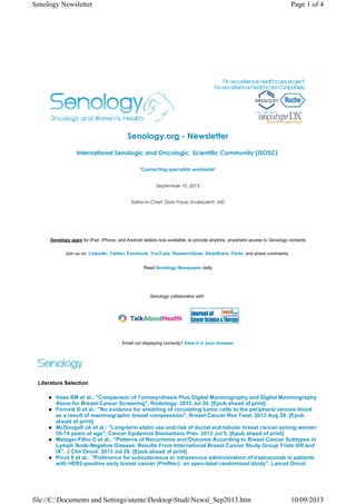 Senology.org - Newsletter
International Senologic and Oncologic  Scientific Community (ISOSC) 
"Connecting specialists worldwide"
September 10, 2013
Editor-in-Chief: Gian Paolo Andreoletti, MD
Senology apps for iPad, iPhone, and Android tablets now available, to provide anytime, anywhere access to Senology contents
Join us on LinkedIn, Twitter, Facebook, YouTube, ResearchGate, SlideShare, Flickr, and share comments.
Read Senology Newspaper daily
Senology collaborates with
Email not displaying correctly? View it in your browser
Literature Selection
Haas BM et al.: "Comparison of Tomosynthesis Plus Digital Mammography and Digital Mammography
Alone for Breast Cancer Screening", Radiology. 2013 Jul 30. [Epub ahead of print]
Fornvik D et al.: "No evidence for shedding of circulating tumor cells to the peripheral venous blood
as a result of mammographic breast compression", Breast Cancer Res Treat. 2013 Aug 29. [Epub
ahead of print]
McDougall JA et al.: "Long-term statin use and risk of ductal and lobular breast cancer among women
55-74 years of age", Cancer Epidemiol Biomarkers Prev. 2013 Jul 5. [Epub ahead of print]
Metzger-Filho O et al.: "Patterns of Recurrence and Outcome According to Breast Cancer Subtypes in
Lymph Node-Negative Disease: Results From International Breast Cancer Study Group Trials VIII and
IX", J Clin Oncol. 2013 Jul 29. [Epub ahead of print]
Pivot X et al.: "Preference for subcutaneous or intravenous administration of trastuzumab in patients
with HER2-positive early breast cancer (PrefHer): an open-label randomised study", Lancet Oncol.
Page 1 of 4Senology Newsletter
10/09/2013file://C:Documents and SettingsutenteDesktopStudiNewsl_Sep2013.htm
 