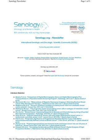 Senology Newsletter                                                                                                 Page 1 of 3




                                       Senology.org - Newsletter
                International Senologic and Oncologic  Scientific Community (ISOSC) 

                                             "Connecting specialists worldwide"




                                           Editor-in-Chief: Gian Paolo Andreoletti, MD

          Join us on LinkedIn, Twitter, Facebook, ResearchGate, Doctorsbook, Google Groups, YouTube, SlideShare,
                       Flickr, and share informations and opinions. Read the Senology.org Newspaperdaily




                                                Senology.org collaborates with




              "Cancer questions, answers, and support". Follow the Expert Q&A Workshops and join the conversation




 Literature Selection

        Skaane P et al.: "Comparison of Digital Mammography Alone and Digital Mammography Plus
        Tomosynthesis in a Population-based Screening Program", Radiology. 2013 Jan 7. [Epub ahead of
        print]
        Marinovich ML et al.: "Meta-analysis of Magnetic Resonance Imaging in Detecting Residual Breast
        Cancer After Neoadjuvant Therapy", J Natl Cancer Inst. 2013 Jan 7. [Epub ahead of print]
        Magbanua MJ et al.: "Genomic profiling of isolated circulating tumor cells from metastatic breast
        cancer patients", Cancer Res. 2013 Jan 1;73(1):30-40
        Wallwiener M et al.: "The prognostic impact of circulating tumor cells in subtypes of metastatic breast
        cancer", Breast Cancer Res Treat. 2013 Jan;137(2):503-10
        Zhu Q et al.: "Breast Cancer: Assessing Response to Neoadjuvant Chemotherapy by Using US-guided
        Near-Infrared Tomography", Radiology. 2012 Dec 21. [Epub ahead of print]
        Goss PE et al.: "Adjuvant lapatinib for women with early-stage HER2-positive breast cancer: a
        randomised, controlled, phase 3 trial", Lancet Oncol. 2012 Dec 7 [Epub ahead of print]
        Prat A et al.: "Prognostic Significance of Progesterone Receptor-Positive Tumor Cells Within
        Immunohistochemically Defined Luminal A Breast Cancer", J Clin Oncol. 2012 Dec 17. [Epub ahead of
        print]
        Zhang X et al.: "Postmenopausal plasma sex hormone levels and breast cancer risk over 20 years of
        follow-up", Breast Cancer Res Treat. 2013 Jan 3. [Epub ahead of print]
        Eliassen AH et al.: "Circulating Carotenoids and Risk of Breast Cancer: Pooled Analysis of Eight
        Prospective Studies", J Natl Cancer Inst. 2012 Dec 6. [Epub ahead of print]




file://C:Documents and SettingsutenteDesktopStudiSenology Newsletter.htm                                       15/01/2013
 