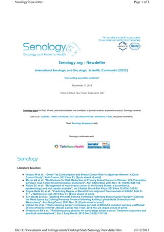 Senology Newsletter

Page 1 of 3

Senology.org - Newsletter
International Senologic and Oncologic  Scientific Community (ISOSC) 
"Connecting specialists worldwide"

December 11, 2013

Editor-in-Chief: Gian Paolo Andreoletti, MD

Senology apps for iPad, iPhone, and Android tablets now available, to provide anytime, anywhere access to Senology contents
Join us on LinkedIn, Twitter, Facebook, YouTube, ResearchGate, SlideShare, Flickr, and share comments.
Read Senology Newspaper daily

Senology collaborates with

Literature Selection
Iwasaki M et al.: "Green Tea Consumption and Breast Cancer Risk in Japanese Women: A CaseControl Study", Nutr Cancer. 2013 Nov 25. [Epub ahead of print]
Moyer VA et al.: "Medications for Risk Reduction of Primary Breast Cancer in Women: U.S. Preventive
Services Task Force Recommendation Statement", Ann Intern Med. 2013 Nov 19; 159(10):698-708
Fields EC et al.: "Management of male breast cancer in the United States: a surveillance,
epidemiology and end results analysis", Int J Radiat Oncol Biol Phys. 2013 Nov 15;87(4):747-52
Pogue-Geile KL et al.: "Predicting Degree of Benefit From Adjuvant Trastuzumab in NSABP Trial B31", J Natl Cancer Inst. 2013 Nov 21. [Epub ahead of print]
Ten Wolde B et al.: "Quilting Prevents Seroma Formation Following Breast Cancer Surgery: Closing
the Dead Space by Quilting Prevents Seroma Following Axillary Lymph Node Dissection and
Mastectomy", Ann Surg Oncol. 2013 Nov 12. [Epub ahead of print]
Ingham SL et al.: "Risk-reducing surgery increases survival in BRCA1/2 mutation carriers unaffected
at time of family referral", Breast Cancer Res Treat. 2013 Nov 20. [Epub ahead of print]
Grotenhuis BA e al.: "Radiofrequency ablation for early-stage breast cancer: Treatment outcomes and
practical considerations", Eur J Surg Oncol. 2013 Dec;39(12):1317-24

file://C:Documents and SettingsutenteDesktopStudiSenology Newsletter.htm

20/12/2013

 