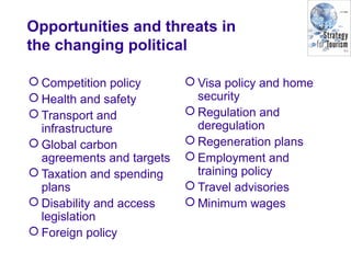 Opportunities and threats in
the changing political
 Competition policy
 Health and safety
 Transport and
infrastructure
 Global carbon
agreements and targets
 Taxation and spending
plans
 Disability and access
legislation
 Foreign policy
 Visa policy and home
security
 Regulation and
deregulation
 Regeneration plans
 Employment and
training policy
 Travel advisories
 Minimum wages
 