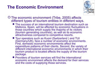 The Economic Environment
 The economic environment (Tribe, 2005) affects
different types of tourism entities in different ways.
The success of an international tourism destination such as
Mallorca, Spain, will be affected by economic fluctuations in
those countries which supply the majority of its visitors
(tourism generating countries), as well as its economic
attractiveness compared to competitive resorts.
Tour operators such as Kuoni (Switzerland ) and TUI
(Germany/UK), face a number of economic environments.
First, domestic economic environments affect the
expenditure patterns of their clients. Second, the variety of
different international economic environments in which their
tourism product is located affects the supply of the tourism
package.
Providers of tourism services will find the international
economic environment affects the demand for their services
and the costs of supplying those services.
 