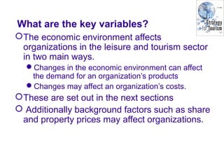 What are the key variables?
The economic environment affects
organizations in the leisure and tourism sector
in two main ways.
Changes in the economic environment can affect
the demand for an organization’s products
Changes may affect an organization’s costs.
These are set out in the next sections
 Additionally background factors such as share
and property prices may affect organizations.
 