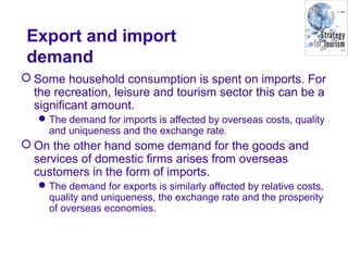 Export and import
demand
 Some household consumption is spent on imports. For
the recreation, leisure and tourism sector this can be a
significant amount.
The demand for imports is affected by overseas costs, quality
and uniqueness and the exchange rate.
 On the other hand some demand for the goods and
services of domestic firms arises from overseas
customers in the form of imports.
The demand for exports is similarly affected by relative costs,
quality and uniqueness, the exchange rate and the prosperity
of overseas economies.
 