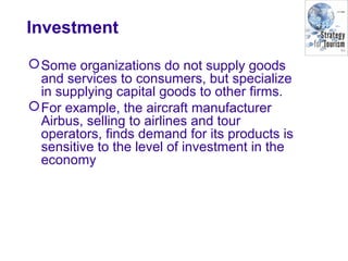 Investment
Some organizations do not supply goods
and services to consumers, but specialize
in supplying capital goods to other firms.
For example, the aircraft manufacturer
Airbus, selling to airlines and tour
operators, finds demand for its products is
sensitive to the level of investment in the
economy
 
