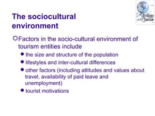 The sociocultural
environment
Factors in the socio-cultural environment of
tourism entities include
the size and structure of the population
lifestyles and inter-cultural differences
other factors (including attitudes and values about
travel, availability of paid leave and
unemployment)
tourist motivations
 